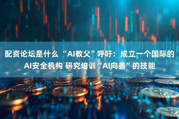 配资论坛是什么 “AI教父”呼吁：成立一个国际的AI安全机构 研究培训“AI向善”的技能