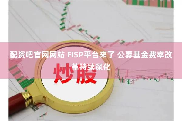 配资吧官网网站 FISP平台来了 公募基金费率改革持续深化