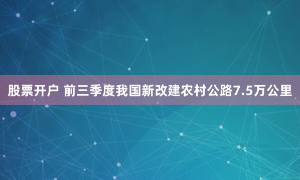 股票开户 前三季度我国新改建农村公路7.5万公里