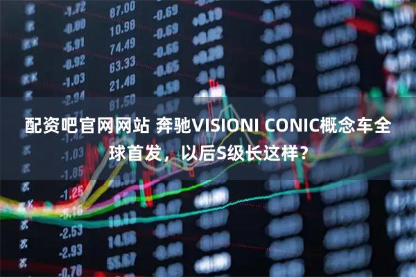 配资吧官网网站 奔驰VISIONI CONIC概念车全球首发,以后S级长这样?