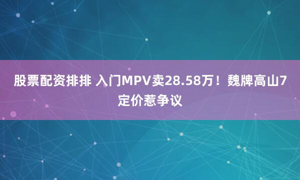 股票配资排排 入门MPV卖28.58万!魏牌高山7定价惹争议