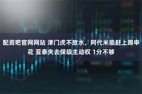 配资吧官网网站 津门虎不放水,阿代米能赶上踢申花 亚泰失去保级主动权 1分不够