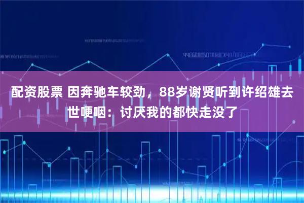 配资股票 因奔驰车较劲,88岁谢贤听到许绍雄去世哽咽:讨厌我的都快走没了
