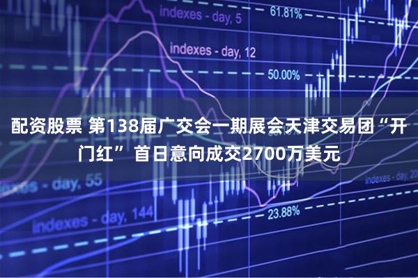 配资股票 第138届广交会一期展会天津交易团“开门红” 首日意向成交2700万美元