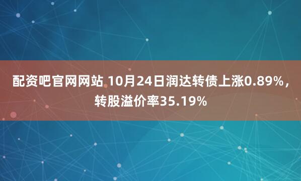 配资吧官网网站 10月24日润达转债上涨0.89%,转股溢价率35.19%