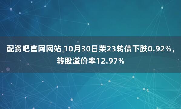 配资吧官网网站 10月30日荣23转债下跌0.92%,转股溢价率12.97%