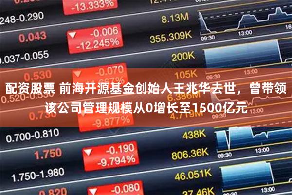 配资股票 前海开源基金创始人王兆华去世,曾带领该公司管理规模从0增长至1500亿元