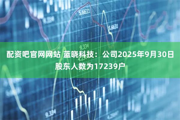 配资吧官网网站 蓝晓科技：公司2025年9月30日股东人数为17239户