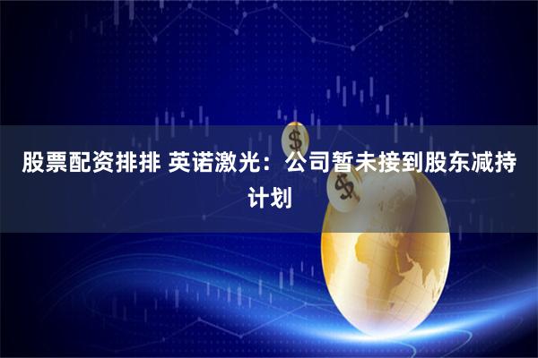 股票配资排排 英诺激光：公司暂未接到股东减持计划