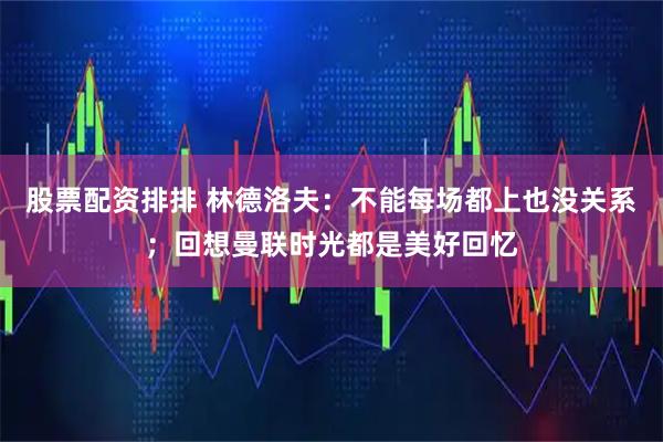 股票配资排排 林德洛夫:不能每场都上也没关系;回想曼联时光都是美好回忆